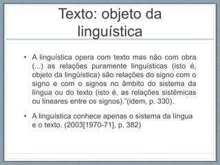 Texto: objeto da
linguística
• A linguística opera com texto mas não com obra
(...) as relações puramente linguísticas (isto é,
objeto da lingüística) são relações do signo com o
signo e com o signos no âmbito do sistema da
língua ou do texto (isto é, as relações sistêmicas
ou lineares entre os signos).”(idem, p. 330).
• A linguística conhece apenas o sistema da língua
e o texto. (2003[1970-71], p. 382)
 
