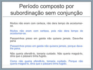 Período composto por
subordinação sem conjunção
Muitos não eram com certeza, não dera tempo de acostumar-
se.
Muitos não eram com certeza, pois não dera tempo de
acostumar-se.
Passarinhos preso em gaiola não quisera jamais. Dava-lhe
pena
Passarinhos preso em gaiola não quisera jamais, porque dava-
lhe pena.
Não queria ofendê-lo, tomaria cuidado. Não queria magoá-lo,
diria que o pássaro tinha fugido.
Como não queria ofendê-lo, tomaria cuidado. Porque não
queria magoá-lo, diria que o pássaro tinha fugido.
 