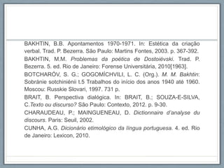 BAKHTIN, B.B. Apontamentos 1970-1971. In: Estética da criação
verbal. Trad. P. Bezerra. São Paulo: Martins Fontes, 2003. p. 367-392.
BAKHTIN, M.M. Problemas da poética de Dostoiévski. Trad. P.
Bezerra. 5. ed. Rio de Janeiro: Forense Universitária, 2010[1963].
BOTCHARÓV, S. G.; GOGOMÍCHVILI, L. C. (Org.). M. M. Bakhtin:
Sobránie sotchiniénii t.5 Trabalhos do início dos anos 1940 até 1960.
Moscou: Russkie Slovari, 1997. 731 p.
BRAIT, B. Perspectiva dialógica. In: BRAIT, B.; SOUZA-E-SILVA,
C.Texto ou discurso? São Paulo: Contexto, 2012. p. 9-30.
CHARAUDEAU, P.; MAINGUENEAU, D. Dictionnaire d’analyse du
discours. Paris: Seuil, 2002.
CUNHA, A.G. Dicionário etimológico da língua portuguesa. 4. ed. Rio
de Janeiro: Lexicon, 2010.
 