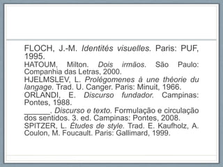 FLOCH, J.-M. Identités visuelles. Paris: PUF,
1995.
HATOUM, Milton. Dois irmãos. São Paulo:
Companhia das Letras, 2000.
HJELMSLEV, L. Prolégomenes à une théorie du
langage. Trad. U. Canger. Paris: Minuit, 1966.
ORLANDI, E. Discurso fundador. Campinas:
Pontes, 1988.
______. Discurso e texto. Formulação e circulação
dos sentidos. 3. ed. Campinas: Pontes, 2008.
SPITZER, L. Études de style. Trad. E. Kaufholz, A.
Coulon, M. Foucault. Paris: Gallimard, 1999.
 