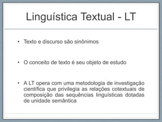 Linguística Textual - LT
• Texto e discurso são sinônimos
• O conceito de texto é seu objeto de estudo
• A LT opera com uma metodologia de investigação
científica que privilegia as relações cotextuais de
composição das sequências linguísticas dotadas
de unidade semântica
 