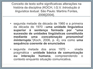 Conceito de texto sofre significativas alterações na
história da disciplina (KOCH, I.G.V. Introdução à
linguística textual. São Paulo: Martins Fontes,
2006[2004].
• segunda metade da década de 1960 e a primeira
da década de 1970 –uma unidade linguística
superior à sentença formada por “uma
sucessão de unidades lingüísticas constituída
mediante uma concatenação pronominal
ininterrupta.”(Koch, 2006, p. 4), ora como uma
sequência coerente de enunciados
• segunda metade dos anos 1970 - virada
pragmática - unidade básica de comunicação
ou interação humana, compreendendo o
contexto enquanto situação comunicativa.
 