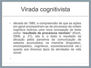 Virada cognitivista
- década de 1980, a compreensão de que as ações
em geral acompanham-se de processos de ordem
cognitiva motivou uma nova concepção de texto
como “resultado de processos mentais” (Koch,
2006, p. 21), isto é, o texto é resultado da
ativação pelos parceiros da comunicação de
saberes acumulados na memória (linguístico,
enciclopédico, cognitivos, sociointeracional etc.)
quanto aos diversos tipos de atividades da vida
social.
-
 