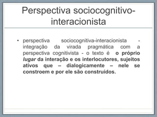 Perspectiva sociocognitivo-
interacionista
• perspectiva sociocognitiva-interacionista -
integração da virada pragmática com a
perspectiva cognitivista - o texto é o próprio
lugar da interação e os interlocutores, sujeitos
ativos que – dialogicamente – nele se
constroem e por ele são construídos.
 