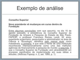 Exemplo de análise
Conselho Superior
Novo presidente vê mudanças em curso dentro da
Fundação
Entre algumas convicções com que assumiu, no dia 15 de
agosto passado, a presidência do Conselho Superior da
Fundação de Amparo à Pesquisa do Estado de São Paulo-
FAPESP, o professor Francisco Romeu Landi, 62 anos,
experiente engenheiro, pesquisador e administrador na área de
Ciência e Tecnologia, identifica pelo menos duas como
inabaláveis: a primeira, é que está à frente de uma instituição
reconhecida internacionalmente como uma das melhores
agências de financiamento à pesquisa do mundo; a segunda, é
que o Conselho Superior da Fundação vem atravessando um
processo significativo de modernização em suas idéias e
atitudes. (Notícias Fapesp, n. 2, set. 1995, p. 1)
 