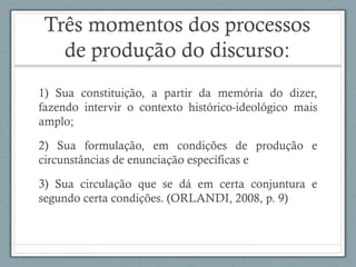 Três momentos dos processos
de produção do discurso:
1) Sua constituição, a partir da memória do dizer,
fazendo intervir o contexto histórico-ideológico mais
amplo;
2) Sua formulação, em condições de produção e
circunstâncias de enunciação específicas e
3) Sua circulação que se dá em certa conjuntura e
segundo certa condições. (ORLANDI, 2008, p. 9)
 