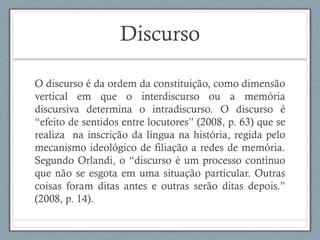 Discurso
O discurso é da ordem da constituição, como dimensão
vertical em que o interdiscurso ou a memória
discursiva determina o intradiscurso. O discurso é
“efeito de sentidos entre locutores” (2008, p. 63) que se
realiza na inscrição da língua na história, regida pelo
mecanismo ideológico de filiação a redes de memória.
Segundo Orlandi, o “discurso é um processo contínuo
que não se esgota em uma situação particular. Outras
coisas foram ditas antes e outras serão ditas depois.”
(2008, p. 14).
 