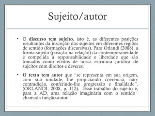 Sujeito/autor
• O discurso tem sujeito, isto é, as diferentes posições
resultantes da inscrição dos sujeitos em diferentes regiões
de sentido (formações discursivas). Para Orlandi (2008), a
forma-sujeito (posição na relação) da contemporaneidade
é compelida à responsabilidade e liberdade que são
tomados como efeitos de nossa estrutura jurídica de
sujeitos com direitos e deveres.
• O texto tem autor que “se representa em sua origem,
com sua unidade, lhe propiciando coerência, não-
contradição, conferindo-lhe progressão e finalidade”.
(ORLANDI, 2008, p. 112). Esse trabalho do sujeito é,
para a AD, uma relação imaginária com o sentido
chamada função-autor.
 