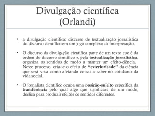 Divulgação científica
(Orlandi)
• a divulgação científica: discurso de textualização jornalística
do discurso científico em um jogo complexo de interpretação.
• O discurso da divulgação científica parte de um texto que é da
ordem do discurso científico e, pela textualização jornalística,
organiza os sentidos de modo a manter um efeito-ciência.
Nesse processo, cria-se o efeito de “exterioridade” da ciência
que será vista como afetando coisas a saber no cotidiano da
vida social.
• O jornalista científico ocupa uma posição-sujeito específica da
transferência pelo qual algo que significava de um modo,
desliza para produzir efeitos de sentidos diferentes.
 