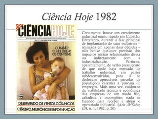 Ciência Hoje 1982
Certamente, houve um crescimento
industrial muito rápido em Cubatão.
Entretanto, durante a fase principal
de implantação de suas indústrias –
realizada em apenas duas décadas –
não houve qualquer previsão dos
impactos sociais relacionados direta
ou indiretamente com a
industrialização. Partiu-se,
aparentemente, do velho pressuposto
de que onde haja mercado de
trabalho industrial, em países
subdesenvolvidos, para lá se
deslocam apreciáveis parcelas de
populações carentes à procura de
empregos. Mais uma vez, cuidou-se
da viabilidade técnica e econômica
das empresas de um modo frio,
calculista e incompleto, nada se
fazendo para receber e alojar o
operariado industrial. (Aziz Ab’Saber,
CH, n. 1, 1982, p. 20)
 