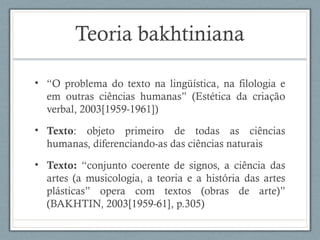 Teoria bakhtiniana
• “O problema do texto na lingüística, na filologia e
em outras ciências humanas” (Estética da criação
verbal, 2003[1959-1961])
• Texto: objeto primeiro de todas as ciências
humanas, diferenciando-as das ciências naturais
• Texto: “conjunto coerente de signos, a ciência das
artes (a musicologia, a teoria e a história das artes
plásticas” opera com textos (obras de arte)”
(BAKHTIN, 2003[1959-61], p.305)
 