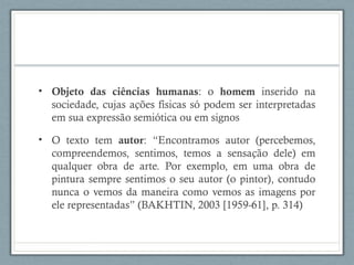 • Objeto das ciências humanas: o homem inserido na
sociedade, cujas ações físicas só podem ser interpretadas
em sua expressão semiótica ou em signos
• O texto tem autor: “Encontramos autor (percebemos,
compreendemos, sentimos, temos a sensação dele) em
qualquer obra de arte. Por exemplo, em uma obra de
pintura sempre sentimos o seu autor (o pintor), contudo
nunca o vemos da maneira como vemos as imagens por
ele representadas” (BAKHTIN, 2003 [1959-61], p. 314)
 
