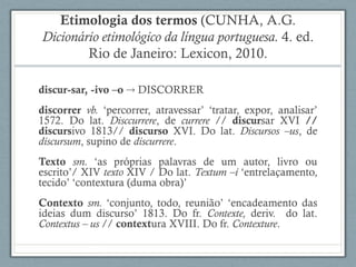 Etimologia dos termos (CUNHA, A.G.
Dicionário etimológico da língua portuguesa. 4. ed.
Rio de Janeiro: Lexicon, 2010.
discur-sar, -ivo –o  DISCORRER
discorrer vb. ‘percorrer, atravessar’ ‘tratar, expor, analisar’
1572. Do lat. Disccurrere, de currere // discursar XVI //
discursivo 1813// discurso XVI. Do lat. Discursos –us, de
discursum, supino de discurrere.
Texto sm. ‘as próprias palavras de um autor, livro ou
escrito’/ XIV texto XIV / Do lat. Textum –i ‘entrelaçamento,
tecido’ ‘contextura (duma obra)’
Contexto sm. ‘conjunto, todo, reunião’ ‘encadeamento das
ideias dum discurso’ 1813. Do fr. Contexte, deriv. do lat.
Contextus – us // contextura XVIII. Do fr. Contexture.
 