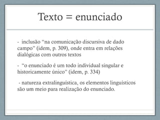 Texto = enunciado
- inclusão “na comunicação discursiva de dado
campo” (idem, p. 309), onde entra em relações
dialógicas com outros textos
- “o enunciado é um todo individual singular e
historicamente único” (idem, p. 334)
- natureza extralinguística, os elementos linguísticos
são um meio para realização do enunciado.
 