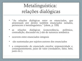 Metalinguística:
relações dialógicas
• “As relações dialógicas entre os enunciados, que
atravessam por dentro também enunciados isolados,
pertencem à metalinguística.” (idem, p. 320)
• as relações dialógicas (concordância, polêmica,
contradição, discussão etc.) são de natureza semântica
• ocorrem entre enunciados integrais
• são sustentadas por sujeitos-autores dos enunciados
• a compreensão do enunciado envolve responsividade e,
consequentemente, juízo de valor (verdadeiro, falso, belo,
justo etc.).
 