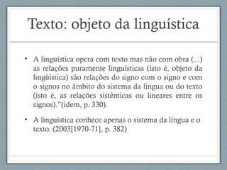 Texto: objeto da linguística
• A linguística opera com texto mas não com obra (...)
as relações puramente linguísticas (isto é, objeto da
lingüística) são relações do signo com o signo e com
o signos no âmbito do sistema da língua ou do texto
(isto é, as relações sistêmicas ou lineares entre os
signos).”(idem, p. 330).
• A linguística conhece apenas o sistema da língua e o
texto. (2003[1970-71], p. 382)
 