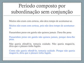 Período composto por
subordinação sem conjunção
Muitos não eram com certeza, não dera tempo de acostumar-se.
Muitos não eram com certeza, pois não dera tempo de acostumar-
se.
Passarinhos preso em gaiola não quisera jamais. Dava-lhe pena
Passarinhos preso em gaiola não quisera jamais, porque dava-lhe
pena.
Não queria ofendê-lo, tomaria cuidado. Não queria magoá-lo,
diria que o pássaro tinha fugido.
Como não queria ofendê-lo, tomaria cuidado. Porque não queria
magoá-lo, diria que o pássaro tinha fugido.
 