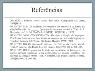 Referências
AMADO, J. Gabriela, cravo e canela. São Paulo: Companhia das Letra,
2008[1958].
BAKHTIN, M.M. O problema do conteúdo, do material e da forma na
criação literária. In: ______. Questões de literatura e estética. Trad. A. F.
Bernadini et al. 3. Ed. São Paulo: UNESP, 1993[1924]. p. 13-70.
BAKHTIN, M.M. (VOLOCHINOV). Marxismo e filosofia da linguagem.
Problemas fundamentais do método sociológico na ciência da linguagem.
Tra.d M. Lahud e Y.F. Vieira. São Paulo: Hucitec, 1992 [1929].
BAKHTIN, B.B. Os gêneros do discurso. In: Estética da criação verbal.
Trad. P. Bezerra. São Paulo: Martins Fontes, 2003[1953-54]. p. 261- 306.
BAKHTIN, B.B. O problema do texto na linguística, na filologia e em
outras ciências humanas. Uma experiência de análise filosófica. In:
Estética da criação verbal. Trad. P. Bezerra. São Paulo: Martins Fontes,
2003[1959-61]. p. 307-336.
 