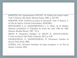 BAKHTIN, B.B. Apontamentos 1970-1971. In: Estética da criação verbal.
Trad. P. Bezerra. São Paulo: Martins Fontes, 2003. p. 367-392.
BAKHTIN, M.M. Problemas da poética de Dostoiévski. Trad. P. Bezerra. 5.
ed. Rio de Janeiro: Forense Universitária, 2010[1963].
BOTCHARÓV, S. G.; GOGOMÍCHVILI, L. C. (Org.). M. M. Bakhtin:
Sobránie sotchiniénii t.5 Trabalhos do início dos anos 1940 até 1960.
Moscou: Russkie Slovari, 1997. 731 p.
BRAIT, B. Perspectiva dialógica. In: BRAIT, B.; SOUZA-E-SILVA,
C.Texto ou discurso? São Paulo: Contexto, 2012. p. 9-30.
CHARAUDEAU, P.; MAINGUENEAU, D. Dictionnaire d’analyse du
discours. Paris: Seuil, 2002.
CUNHA, A.G. Dicionário etimológico da língua portuguesa. 4. ed. Rio de
Janeiro: Lexicon, 2010.
 