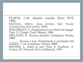 FLOCH, J.-M. Identités visuelles. Paris: PUF,
1995.
HATOUM, Milton. Dois irmãos. São Paulo:
Companhia das Letras, 2000.
HJELMSLEV, L. Prolégomenes à une théorie du langage.
Trad. U. Canger. Paris: Minuit, 1966.
ORLANDI, E. Discurso fundador. Campinas: Pontes,
1988.
______. Discurso e texto. Formulação e circulação dos
sentidos. 3. ed. Campinas: Pontes, 2008.
SPITZER, L. Études de style. Trad. E. Kaufholz, A.
Coulon, M. Foucault. Paris: Gallimard, 1999.
 