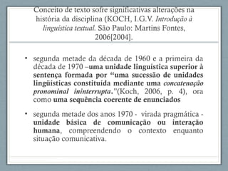Conceito de texto sofre significativas alterações na
história da disciplina (KOCH, I.G.V. Introdução à
linguística textual. São Paulo: Martins Fontes,
2006[2004].
• segunda metade da década de 1960 e a primeira da
década de 1970 –uma unidade linguística superior à
sentença formada por “uma sucessão de unidades
lingüísticas constituída mediante uma concatenação
pronominal ininterrupta.”(Koch, 2006, p. 4), ora
como uma sequência coerente de enunciados
• segunda metade dos anos 1970 - virada pragmática -
unidade básica de comunicação ou interação
humana, compreendendo o contexto enquanto
situação comunicativa.
 