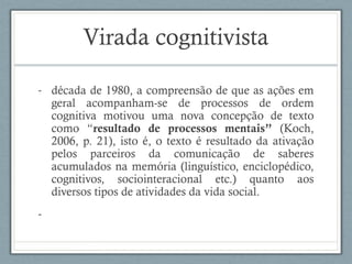 Virada cognitivista
- década de 1980, a compreensão de que as ações em
geral acompanham-se de processos de ordem
cognitiva motivou uma nova concepção de texto
como “resultado de processos mentais” (Koch,
2006, p. 21), isto é, o texto é resultado da ativação
pelos parceiros da comunicação de saberes
acumulados na memória (linguístico, enciclopédico,
cognitivos, sociointeracional etc.) quanto aos
diversos tipos de atividades da vida social.
-
 