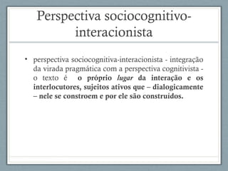 Perspectiva sociocognitivo-
interacionista
• perspectiva sociocognitiva-interacionista - integração
da virada pragmática com a perspectiva cognitivista -
o texto é o próprio lugar da interação e os
interlocutores, sujeitos ativos que – dialogicamente
– nele se constroem e por ele são construídos.
 
