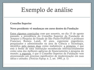 Exemplo de análise
Conselho Superior
Novo presidente vê mudanças em curso dentro da Fundação
Entre algumas convicções com que assumiu, no dia 15 de agosto
passado, a presidência do Conselho Superior da Fundação de
Amparo à Pesquisa do Estado de São Paulo-FAPESP, o professor
Francisco Romeu Landi, 62 anos, experiente engenheiro,
pesquisador e administrador na área de Ciência e Tecnologia,
identifica pelo menos duas como inabaláveis: a primeira, é que
está à frente de uma instituição reconhecida internacionalmente
como uma das melhores agências de financiamento à pesquisa do
mundo; a segunda, é que o Conselho Superior da Fundação vem
atravessando um processo significativo de modernização em suas
idéias e atitudes. (Notícias Fapesp, n. 2, set. 1995, p. 1)
 