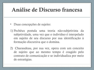 Análise de Discurso francesa
• Duas concepções de sujeito:
1) Pechêux postula uma teoria não-subjetivista da
subjetividade, uma vez que o indivíduo é interpelado
em sujeito de seu discurso por sua identificação à
formação discursiva que o domina.
2) Charaudeau, por sua vez, opera com um conceito
de sujeito que ao mesmo tempo é coagido pelo
contrato de comunicação e se individualiza por meio
de estratégias.
 
