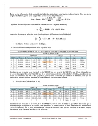 EJERCICIOS RESUELTOS DE HIDRAULICA 2 NELAME
DR. NESTOR JAVIER LANZA MEJIA martes, 12 de febrero de 2013 PAGINA - 15
Como no hay información de la ubicación de la bomba, se instalara en el punto medio del tramo JB, o sea a una
longitud de 1225 m, por lo tanto las perdidas en los tramos JS y DB serian:
( )
La presión de descarga de la bomba seria: (despreciando la carga de velocidad)
( )
La presión de carga de la bomba seria: (punto obligado del funcionamiento hidráulico)
( )
 Si el tramo JS tiene un diámetro de 30 plg.
Los cálculos hidráulicos se presentan en la siguiente tabla
ITERACIONES DEL PROBLEMA DE LOS DEPOSITOS CON UN NODO DE CONFLUENCIA Y BOMBA
SEGUN HAZEN WILLIAMS
ITERACION HB(m) = 10
TUBERIA (Z+P/γ)(m) (Z+P/γ)(m) hp(m) hp(m) L(m) D(cm) C K Q(lps) Q(lps) %Q
A J 2640.00 2638.43 1.57 1.57 1350 90 100 4.76 548.42 550.00 0.29%
J S 2638.43 2626.58 11.85 1.58 1225 75 100 10.49 1064.85 360.00 -195.79%
D B 2636.58 2635.00 1.58 1.58 1225 75 100 10.49 358.94 360.00 0.29%
J C 2638.43 2610.00 28.43 27.66 1710 35 100 599.17 192.24 190.00 -1.18%
Σ -708.67 0.00
Se observa que el caudal en el tramo JS es de 1064.85 lps, con un error de 195.79%, que difiere del caudal que
la bomba trasiega al depósito B de 360 lps. Si se aplica la ecuación de continuidad en el nodo J, se observa que
existe una diferencia de 708.67 lps (negativa), por lo tanto se tendrá que cambiar el diámetro para que las
pérdidas en el tramo puedan aumentar, si se mantiene la ubicación de la bomba.
 Se propone un diámetro de 18 plg.
SEGUN HAZEN WILLIAMS
ITERACION HB(m) = 10
TUBERIA (Z+P/γ)(m) (Z+P/γ)(m) hp(m) hp(m) L(m) D(cm) C K Q(lps) Q(lps) %Q
A J 2640.00 2638.43 1.57 1.57 1350 90 100 4.76 548.42 550.00 0.29%
J S 2638.43 2626.58 11.85 19.03 1225 45 100 126.23 277.86 360.00 22.82%
D B 2636.58 2635.00 1.58 1.58 1225 75 100 10.49 358.94 360.00 0.29%
J C 2638.43 2610.00 28.43 27.66 1710 35 100 599.17 192.24 190.00 -1.18%
Σ 78.32 0.00
Se observa que el caudal en el tramo JS es de 277.86 lps, con un error de 22.82 %, que difiere del caudal que la
bomba trasiega al depósito B de 360 lps, con respecto a la continuidad en el nodo J se tiene una diferencia de
78.32 lps (positiva), por lo tanto se tendrá que cambiar el diámetro para que las pérdidas en el tramo puedan
disminuirse, si se mantiene la ubicación de la bomba.
 