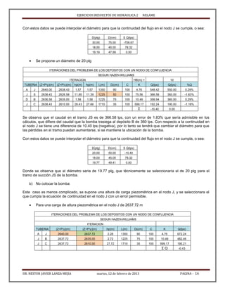 EJERCICIOS RESUELTOS DE HIDRAULICA 2 NELAME
DR. NESTOR JAVIER LANZA MEJIA martes, 12 de febrero de 2013 PAGINA - 16
Con estos datos se puede interpolar el diámetro para que la continuidad del flujo en el nodo J se cumpla, o sea:
D(plg) D(cm) S Q(lps)
30.00 75.00 -708.67
18.00 45.00 78.32
19.19 47.99 0.00
 Se propone un diámetro de 20 plg
ITERACIONES DEL PROBLEMA DE LOS DEPOSITOS CON UN NODO DE CONFLUENCIA
SEGUN HAZEN WILLIAMS
ITERACION HB(m) = 10
TUBERIA (Z+P/γ)(m) (Z+P/γ)(m) hp(m) hp(m) L(m) D(cm) C K Q(lps) Q(lps) %Q
A J 2640.00 2638.43 1.57 1.57 1350 90 100 4.76 548.42 550.00 0.29%
J S 2638.43 2626.58 11.85 11.39 1225 50 100 75.56 366.58 360.00 -1.83%
D B 2636.58 2635.00 1.58 1.58 1225 75 100 10.49 358.94 360.00 0.29%
J C 2638.43 2610.00 28.43 27.66 1710 35 100 599.17 192.24 190.00 -1.18%
Σ -10.40 0.00
Se observa que el caudal en el tramo JS es de 366.58 lps, con un error de 1.83% que sería admisible en los
cálculos, que difiere del caudal que la bomba trasiega al depósito B de 360 lps. Con respecto a la continuidad en
el nodo J se tiene una diferencia de 10.40 lps (negativa), por lo tanto se tendrá que cambiar el diámetro para que
las pérdidas en el tramo puedan aumentarse, si se mantiene la ubicación de la bomba.
Con estos datos se puede interpolar el diámetro para que la continuidad del flujo en el nodo J se cumpla, o sea:
D(plg) D(cm) S Q(lps)
20.00 50.00 -10.40
18.00 45.00 78.32
19.77 49.41 0.00
Donde se observa que el diámetro seria de 19.77 plg, que técnicamente se seleccionaría el de 20 plg para el
tramo de succión JS de la bomba.
b) No colocar la bomba
Este caso es menos complicado, se supone una altura de carga piezométrica en el nodo J, y se seleccionara el
que cumpla la ecuación de continuidad en el nodo J con un error permisible.
 Para una carga de altura piezométrica en el nodo J de 2637.72 m
ITERACIONES DEL PROBLEMA DE LOS DEPOSITOS CON UN NODO DE CONFLUENCIA
SEGUN HAZEN WILLIAMS
ITERACION
TUBERIA (Z+P/γ)(m) (Z+P/γ)(m) hp(m) L(m) D(cm) C K Q(lps)
A J 2640.00 2637.72 2.28 1350 90 100 4.76 672.24
J B 2637.72 2635.00 2.72 1225 75 100 10.49 482.46
J C 2637.72 2610.00 27.72 1710 35 100 599.17 190.21
Σ Q -0.43
 