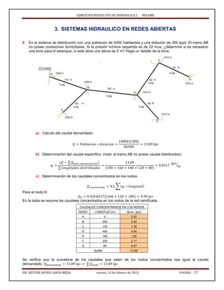 EJERCICIOS RESUELTOS DE HIDRAULICA 2 NELAME
DR. NESTOR JAVIER LANZA MEJIA martes, 12 de febrero de 2013 PAGINA - 17
3. SISTEMAS HIDRAULICO EN REDES ABIERTAS
8. En el sistema de distribución con una población de 4000 habitantes y una dotación de 300 lppd. El tramo AB
no posee conexiones domiciliares. Si la presión mínima requerida es de 22 mca, ¿determine si es necesario
una torre para el estanque, si este tiene una altura de 5 m? Haga un detalle de la torre.
a) Calculo del caudal demandado:
b) Determinación del caudal específico: (nota: el tramo AB no posee caudal distribuidos)
∑
∑
⁄
c) Determinación de los caudales concentrados en los nodos:
∑
Para el nodo D:
En la tabla se resume los caudales concentrados en los nodos de la red ramificada.
Se verifica que la sumatoria de los caudales que salen de los nodos concentrados sea igual al caudal
demandado. ∑
CAUDALES CONCENTRADOS EN LOS NODOS
NODO LONGITUD (m) Qcon. (lps)
A 0 0.00
B 260 2.82
C 100 1.09
D 460 4.99
E 180 1.95
F 200 2.17
G 80 0.87
SUMA 13.89
 