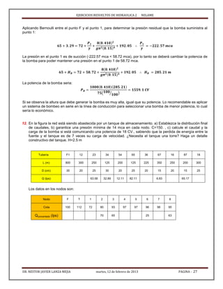 EJERCICIOS RESUELTOS DE HIDRAULICA 2 NELAME
DR. NESTOR JAVIER LANZA MEJIA martes, 12 de febrero de 2013 PAGINA - 27
Aplicando Bernoulli entre el punto F y el punto 1, para determinar la presión residual que la bomba suministra al
punto 1:
La presión en el punto 1 es de succión (-222.57 mca < 58.72 mca), por lo tanto se deberá cambiar la potencia de
la bomba para poder mantener una presión en el punto 1 de 58.72 mca.
La potencia de la bomba seria:
( ⁄ )
Si se observa la altura que debe generar la bomba es muy alta, igual que su potencia. Lo recomendable es aplicar
un sistema de bombeo en serie en la línea de conducción para seleccionar una bomba de menor potencia, lo cual
sería lo económico.
12. En la figura la red está siendo abastecida por un tanque de almacenamiento. a) Establezca la distribución final
de caudales, b) garantice una presión mínima de 14 mca en cada nodo. C=150. , c) calcule el caudal y la
carga de la bomba si está comunicando una potencia de 18 CV., sabiendo que la perdida de energía entre la
fuente y el tanque es de 7 veces su carga de velocidad. ¿Necesita el tanque una torre? Haga un detalle
constructivo del tanque. H=2.5 m
Tubería F1 12 23 34 54 65 36 67 16 87 18
L (m) 800 300 250 125 200 125 225 350 250 200 300
D (cm) 35 20 25 30 20 25 20 15 20 15 25
Q (lps) 63.58 32.89 12.11 82.11 6.83 65.17
Los datos en los nodos son:
Nodo F T 1 2 3 4 5 6 7 8
Cota 100 112 72 80 93 97 97 96 98 95
Qconcentado (lps) 70 65 25 63
 