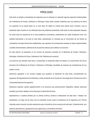EJERCICIOS RESUELTOS DE HIDRAULICA 2 NELAME
DR. NESTOR JAVIER LANZA MEJIA martes, 12 de febrero de 2013 PAGINA - 3
PROLOGO
Este texto va dirigido a estudiantes de ingeniería que se interesan en aprender algunos aspectos fundamentales
de la Mecánica de Fluidos, Hidráulica e Hidrología. Estas áreas resultan evidentes que una cobertura de todos
sus aspectos no se puede lograr en un solo texto. El objeto es creado para usarse como consulta y que el
estudiante logre iniciarse en los diferentes tipos de problemas presentado. Este texto ha sido preparado después
de varios años de experiencia en la vida académica universitaria, presentando así, estas disciplinas como una
realidad estimulante y útil para la vida diaria, presentando un mensaje que el movimiento de los fluidos es
consistente con leyes físicas bien establecidas, que requieren de correlaciones basadas en datos experimentales
y análisis dimensionales, además de las ecuaciones básicas para obtener una solución.
En esta edición, se presentan un sin numero de ejercicios resueltos en la Mecánica de Fluidos, Hidráulica,
Hidrología, Hidráulica de Pozos, Hidrotecnia Vial, Hidráulica de conducto.
Los alumnos que estudien este texto y comprendan su desarrollo deben de adquirir un conocimiento útil de los
principios de la Mecánica de Fluidos e Hidráulica e Hidrología, facultades de alcanzar las competencias de sus
propios cursos.
Queremos agradecer a los muchos colegas que ayudaron al desarrollo de este texto, principalmente los
ingenieros del departamento de Hidráulica y medio ambiente de la Faculta de Tecnología de la Construcción de la
Universidad Nacional de Ingeniería.
Deseamos expresar nuestro agradecimiento a los alumnos que proporcionaron fotografías, dibujos, ejercicios
resueltos que fueron dejados como tarea para el desarrollo del texto.
Agradecemos a nuestras familias por su aliento continuo durante la elaboración de este texto. Trabajar con
estudiantes a lo largo de los años nos ha enseñado mucho sobre la enseñanza de la Ingeniería civil. Hemos
intentado sacar provecho de esta experiencia para el beneficio de los usuarios de este texto. Evidentemente, aun
estamos aprendiendo y agradecemos las sugerencias y comentarios del lector.
 