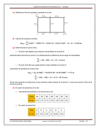 EJERCICIOS RESUELTOS DE HIDRAULICA 2 NELAME
DR. NESTOR JAVIER LANZA MEJIA martes, 12 de febrero de 2013 PAGINA - 33
(e) Distribución final de caudales y perdidas en la red:
(f) Calculo del caudal de entrada:
∑
(g) Determinando el punto crítico:
 El punto más alejado que produzca más perdidas es el punto B:
Aplicando Bernoulli entre los punto A y b:(despreciando la diferencia de las carga de velocidades)
 El punto más alto que pueda producir mayor pérdida es el punto K:
Calculando las pérdidas en el tramo AK:
De las dos opciones se selecciona la que produzca mayor presión en el punto A, o sea que el punto crítico de la
red es el punto B.
(h) El cuadro de presiones en la red:
 Calculando las perdidas en los tramos de la red:
Tramo AK KC BC BS KS DS AD
Hp (m) 6.72 2.71 2.71 4.33 1.08 5.02 2.51
 El cuadro de presiones:
Nodo A K C B D S
P/γ (m) 22 13.8 13.57 12 20.49 15.47
 