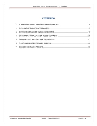 EJERCICIOS RESUELTOS DE HIDRAULICA 2 NELAME
DR. NESTOR JAVIER LANZA MEJIA martes, 12 de febrero de 2013 PAGINA - 4
CONTENIDO
1. TUBERIAS EN SERIE, PARALELO Y EQUIVALENTES......................................................................5
2. SISTEMAS HIDRAULICA DE DEPOSITOS...........................................................................................7
3. SISTEMAS HIDRAULICO EN REDES ABIERTAS ..............................................................................17
4. SISTEMA DE HIDRAULICAS EN REDES CERRADAS ......................................................................20
5. ENERGIA ESPÈCIFCA EN CANALES ABIERTOS .............................................................................43
6. FLUJO UNIFORME EN CANALES ABIERTO......................................................................................49
7. DISEÑO DE CANALES ABIERTO .......................................................................................................58
 