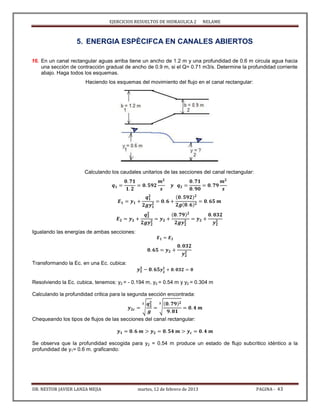 EJERCICIOS RESUELTOS DE HIDRAULICA 2 NELAME
DR. NESTOR JAVIER LANZA MEJIA martes, 12 de febrero de 2013 PAGINA - 43
5. ENERGIA ESPÈCIFCA EN CANALES ABIERTOS
16. En un canal rectangular aguas arriba tiene un ancho de 1.2 m y una profundidad de 0.6 m circula agua hacia
una sección de contracción gradual de ancho de 0.9 m, si el Q= 0.71 m3/s. Determine la profundidad corriente
abajo. Haga todos los esquemas.
Haciendo los esquemas del movimiento del flujo en el canal rectangular:
Calculando los caudales unitarios de las secciones del canal rectangular:
Igualando las energías de ambas secciones:
Transformando la Ec. en una Ec. cubica:
Resolviendo la Ec. cubica, tenemos: y2 = - 0.194 m, y2 = 0.54 m y y2 = 0.304 m
Calculando la profundidad critica para la segunda sección encontrada:
√ √
Chequeando los tipos de flujos de las secciones del canal rectangular:
Se observa que la profundidad escogida para y2 = 0.54 m produce un estado de flujo subcritico idéntico a la
profundidad de y1= 0.6 m. graficando:
 