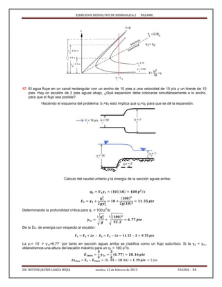 EJERCICIOS RESUELTOS DE HIDRAULICA 2 NELAME
DR. NESTOR JAVIER LANZA MEJIA martes, 12 de febrero de 2013 PAGINA - 44
17. El agua fluye en un canal rectangular con un ancho de 10 pies a una velocidad de 10 p/s y un tirante de 10
pies. Hay un escalón de 2 pies aguas abajo, ¿Qué expansión debe colocarse simultáneamente a lo ancho,
para que el flujo sea posible?
Haciendo el esquema del problema: b1<b2 esto implica que q1>q2 para que se dé la expansión.
Calculo del caudal unitario y la energía de la sección aguas arriba:
Determinando la profundidad crítica para q1 = 100 p
2
/s:
√ √
De la Ec. de energía con respecto al escalón:
La y1= 10´ > y1c=6.77´ por tanto en sección aguas arriba se clasifica como un flujo subcritico. Si la y2 = y1c,
obtendremos una altura del escalón máximo para un q1 = 100 p
2
/s:
 