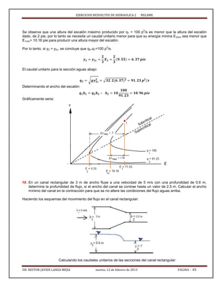 EJERCICIOS RESUELTOS DE HIDRAULICA 2 NELAME
DR. NESTOR JAVIER LANZA MEJIA martes, 12 de febrero de 2013 PAGINA - 45
Se observa que una altura del escalón máximo producido por q1 = 100 p
2
/s es menor que la altura del escalón
dado, de 2 pie, por lo tanto se necesita un caudal unitario menor para que su energía minina E2min sea menor que
E1min= 10.16 pie para producir una altura mayor del escalón.
Por lo tanto, si y2 = y2c, se concluye que q2<q1=100 p
2
/s.
El caudal unitario para la sección aguas abajo:
√ √
Determinando el ancho del escalón:
Gráficamente seria:
18. En un canal rectangular de 3 m de ancho fluye a una velocidad de 5 m/s con una profundidad de 0.6 m,
determine la profundidad de flujo, si el ancho del canal se contrae hasta un valor de 2.5 m. Calcular el ancho
mínimo del canal en la contracción para que se no altere las condiciones del flujo aguas arriba.
Haciendo los esquemas del movimiento del flujo en el canal rectangular:
Calculando los caudales unitarios de las secciones del canal rectangular:
 