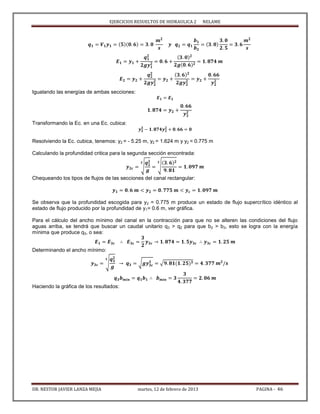 EJERCICIOS RESUELTOS DE HIDRAULICA 2 NELAME
DR. NESTOR JAVIER LANZA MEJIA martes, 12 de febrero de 2013 PAGINA - 46
Igualando las energías de ambas secciones:
Transformando la Ec. en una Ec. cubica:
Resolviendo la Ec. cubica, tenemos: y2 = - 5.25 m, y2 = 1.624 m y y2 = 0.775 m
Calculando la profundidad critica para la segunda sección encontrada:
√ √
Chequeando los tipos de flujos de las secciones del canal rectangular:
Se observa que la profundidad escogida para y2 = 0.775 m produce un estado de flujo supercrítico idéntico al
estado de flujo producido por la profundidad de y1= 0.6 m, ver gráfica.
Para el cálculo del ancho mínimo del canal en la contracción para que no se alteren las condiciones del flujo
aguas arriba, se tendrá que buscar un caudal unitario q3 > q2 para que b2 > b3, esto se logra con la energía
mínima que produce q3, o sea:
Determinando el ancho mínimo:
√ √ √
Haciendo la gráfica de los resultados:
 