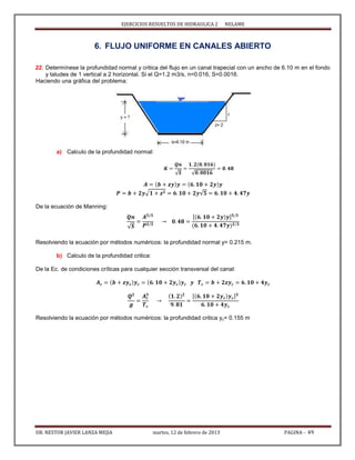 EJERCICIOS RESUELTOS DE HIDRAULICA 2 NELAME
DR. NESTOR JAVIER LANZA MEJIA martes, 12 de febrero de 2013 PAGINA - 49
6. FLUJO UNIFORME EN CANALES ABIERTO
22. Determínese la profundidad normal y critica del flujo en un canal trapecial con un ancho de 6.10 m en el fondo
y taludes de 1 vertical a 2 horizontal. Si el Q=1.2 m3/s, n=0.016, S=0.0016.
Haciendo una gráfica del problema:
a) Calculo de la profundidad normal:
√ √
√ √
De la ecuación de Manning:
√
[ ]
Resolviendo la ecuación por métodos numéricos: la profundidad normal y= 0.215 m.
b) Calculo de la profundidad critica:
De la Ec. de condiciones críticas para cualquier sección transversal del canal:
[ ]
Resolviendo la ecuación por métodos numéricos: la profundidad critica yc= 0.155 m
 