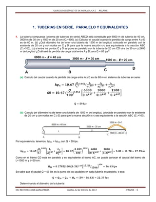 EJERCICIOS RESUELTOS DE HIDRAULICA 2 NELAME
DR. NESTOR JAVIER LANZA MEJIA martes, 12 de febrero de 2013 PAGINA - 5
1. TUBERIAS EN SERIE, PARALELO Y EQUIVALENTES
1. La tubería compuesta (sistema de tuberías en serie) ABCD está constituida por 6000 m de tubería de 40 cm,
3000 m de 30 cm y 1500 m de 20 cm (C1=100). (a) Calcular el caudal cuando la perdida de carga entre A y D
es de 60 m. (b) ¿Qué diámetro ha de tener una tubería de 1500 m de longitud, colocada en paralelo con la
existente de 20 cm y con nodos en C y D para que la nueva sección c-c sea equivalente a la sección ABC
(C1=100), (c) si entre los puntos C y D se pone en paralelo con la tubería de 20 cm CD otra de 30 cm y 2400
m de longitud ¿Cuál será la perdida de carga total entre A y D para Q = 80 lps?
(a) Calculo del caudal cuando la pérdida de carga entre A y D es de 60 m en sistema de tuberías en serie:
[ ]
(b) Calculo del diámetro ha de tener una tubería de 1500 m de longitud, colocada en paralelo con la existente
de 20 cm y con nodos en C y D para que la nueva sección c-c sea equivalente a la sección ABC (C1=100).
Por equivalencia, tenemos: hpAC = hpCD con Q = 59 lps.
( ) [ ] ( ) [ ]
Como en el tramo CD esta en paralelo y es equivalente al tramo AC, se puede conocer el caudal del tramo de
L=1500 m y d=20 cm:
( ⁄ )
Se sabe que el caudal Q = 59 lps es la suma de los caudales en cada tubería en paralelo, o sea:
Determinando el diámetro de la tubería:
 