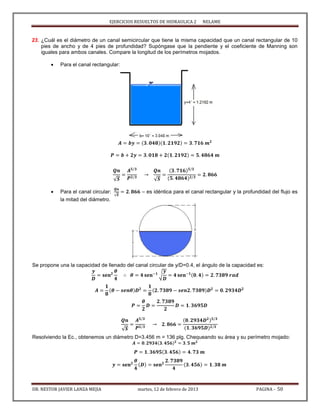 EJERCICIOS RESUELTOS DE HIDRAULICA 2 NELAME
DR. NESTOR JAVIER LANZA MEJIA martes, 12 de febrero de 2013 PAGINA - 50
23. ¿Cuál es el diámetro de un canal semicircular que tiene la misma capacidad que un canal rectangular de 10
pies de ancho y de 4 pies de profundidad? Supóngase que la pendiente y el coeficiente de Manning son
iguales para ambos canales. Compare la longitud de los perímetros mojados.
 Para el canal rectangular:
√ √
 Para el canal circular:
√
– es idéntica para el canal rectangular y la profundidad del flujo es
la mitad del diámetro.
Se propone una la capacidad de llenado del canal circular de y/D=0.4, el ángulo de la capacidad es:
√
√
Resolviendo la Ec., obtenemos un diámetro D=3.456 m = 136 plg. Chequeando su área y su perímetro mojado:
 
