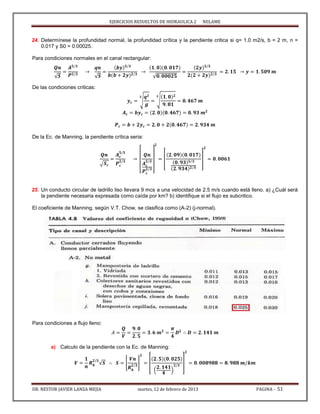 EJERCICIOS RESUELTOS DE HIDRAULICA 2 NELAME
DR. NESTOR JAVIER LANZA MEJIA martes, 12 de febrero de 2013 PAGINA - 51
24. Determínese la profundidad normal, la profundidad crítica y la pendiente critica si q= 1.0 m2/s, b = 2 m, n =
0.017 y S0 = 0.00025.
Para condiciones normales en el canal rectangular:
√ √ √
De las condiciones críticas:
√ √
De la Ec. de Manning, la pendiente crítica seria:
√
[ ]
[ ]
25. Un conducto circular de ladrillo liso llevara 9 mcs a una velocidad de 2.5 m/s cuando está lleno. a) ¿Cuál será
la pendiente necesaria expresada como caída por km? b) identifique si el flujo es subcritico.
El coeficiente de Manning, según V.T. Chow, se clasifica como (A-2) (j-normal).
Para condiciones a flujo lleno:
a) Calculo de la pendiente con la Ec. de Manning:
√ [ ] [
( )
]
 