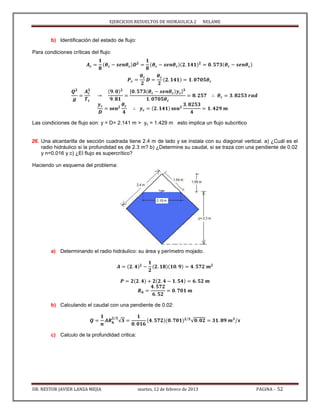 EJERCICIOS RESUELTOS DE HIDRAULICA 2 NELAME
DR. NESTOR JAVIER LANZA MEJIA martes, 12 de febrero de 2013 PAGINA - 52
b) Identificación del estado de flujo:
Para condiciones críticas del flujo:
[ ]
Las condiciones de flujo son: y = D= 2.141 m > yc = 1.429 m esto implica un flujo subcritico
26. Una alcantarilla de sección cuadrada tiene 2.4 m de lado y se instala con su diagonal vertical. a) ¿Cuál es el
radio hidráulico si la profundidad es de 2.3 m? b) ¿Determine su caudal, si se traza con una pendiente de 0.02
y n=0.016 y c) ¿El flujo es supercrítico?
Haciendo un esquema del problema:
a) Determinando el radio hidráulico: su área y perímetro mojado.
b) Calculando el caudal con una pendiente de 0.02:
√ √
c) Calculo de la profundidad critica:
 