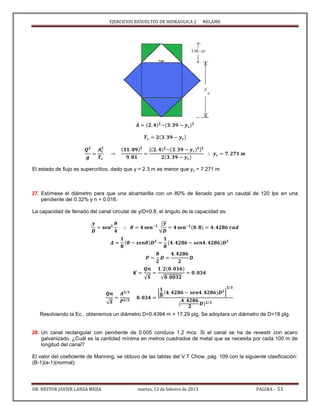 EJERCICIOS RESUELTOS DE HIDRAULICA 2 NELAME
DR. NESTOR JAVIER LANZA MEJIA martes, 12 de febrero de 2013 PAGINA - 53
[ ]
El estado de flujo es supercrítico, dado que y = 2.3 m es menor que yc = 7.271 m
27. Estímese el diámetro para que una alcantarilla con un 80% de llenado para un caudal de 120 lps en una
pendiente del 0.32% y n = 0.016.
La capacidad de llenado del canal circular de y/D=0.8, el ángulo de la capacidad es:
√
√ √
√
[ ]
Resolviendo la Ec., obtenemos un diámetro D=0.4394 m = 17.29 plg. Se adoptara un diámetro de D=18 plg.
28. Un canal rectangular con pendiente de 0.005 conduce 1.2 mcs. Si el canal se ha de revestir con acero
galvanizado, ¿Cuál es la cantidad mínima en metros cuadrados de metal que se necesita por cada 100 m de
longitud del canal?
El valor del coeficiente de Manning, se obtuvo de las tablas del V.T Chow, pág. 109 con la siguiente clasificación:
(B-1)(a-1)(normal):
 