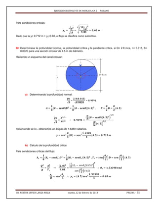 EJERCICIOS RESUELTOS DE HIDRAULICA 2 NELAME
DR. NESTOR JAVIER LANZA MEJIA martes, 12 de febrero de 2013 PAGINA - 55
Para condiciones críticas:
√ √( ⁄ )
Dado que la y= 0.712 m > yc=0.66, el flujo se clasifica como subcritico.
30. Determínese la profundidad normal, la profundidad crítica y la pendiente critica, si Q= 2.8 mcs, n= 0.015, S=
0.0020 para una sección circular de 4.5 m de diámetro.
Haciendo un esquema del canal circular:
a) Determinando la profundidad normal:
√ √
√
( )
[ ]
Resolviendo la Ec., obtenemos un ángulo de 1.6389 radianes.
b) Calculo de la profundidad critica:
Para condiciones críticas del flujo:
( ) ( )
[ ]
( )
 