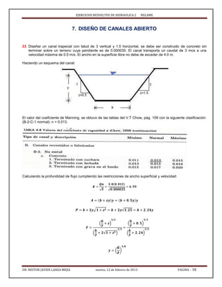 EJERCICIOS RESUELTOS DE HIDRAULICA 2 NELAME
DR. NESTOR JAVIER LANZA MEJIA martes, 12 de febrero de 2013 PAGINA - 58
7. DISEÑO DE CANALES ABIERTO
33. Diseñar un canal trapecial con talud de 3 vertical y 1.5 horizontal, se debe ser construido de concreto sin
terminar sobre un terreno cuya pendiente es de 0.000035. El canal transporta un caudal de 3 mcs a una
velocidad máxima de 0.5 m/s. El ancho en la superficie libre no debe de exceder de 4.0 m.
Haciendo un esquema del canal:
El valor del coeficiente de Manning, se obtuvo de las tablas del V.T Chow, pág. 109 con la siguiente clasificación:
(B-2-C-1 normal): n = 0.013.
Calculando la profundidad de flujo cumpliendo las restricciones de ancho superficial y velocidad:
√ √
√ √
( )
( √ )
( )
( )
( )
 
