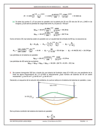 EJERCICIOS RESUELTOS DE HIDRAULICA 2 NELAME
DR. NESTOR JAVIER LANZA MEJIA martes, 12 de febrero de 2013 PAGINA - 6
( ) ( ) ( ) ( )
(c) Si entre los puntos C y D se pone en paralelo con la tubería de 20 cm CD otra de 30 cm y 2400 m de
longitud ¿Cuál será la perdida de carga total entre A y D para Q = 80 lps?
( )
( )
Como el tramo CD, las tuberías están en paralelo con un caudal total de entrada de 80 lps, la solucione es:
( ) ( )
( ) ( )
Las pérdidas en el sistema en paralelo:
( )
Las pérdidas de AD seria las sumatoria:
2. Se quieren transportar 520 lps a través de una tubería de fundición vieja (C1=100) con una pendiente de la
línea de altura Piezometrica de 1.0 m/1000 m teóricamente ¿Qué número de tuberías de 40 cm serán
necesarias? ¿y de 50 cm? ¿y de 60 cm? ¿y de 90 cm?
Haciendo un esquema de la solución del problema, la cual se radica en el sistema de tuberías en paralelo, o sea:
De la primera condición del sistema de tubería en paralelo:
∑
 