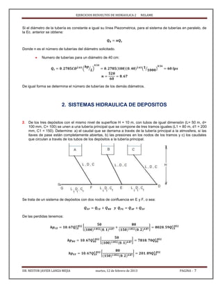 EJERCICIOS RESUELTOS DE HIDRAULICA 2 NELAME
DR. NESTOR JAVIER LANZA MEJIA martes, 12 de febrero de 2013 PAGINA - 7
Si el diámetro de la tubería es constante e igual su línea Piezometrica, para el sistema de tuberías en paralelo, de
la Ec. anterior se obtiene:
Donde n es el número de tuberías del diámetro solicitado.
 Numero de tuberías para un diámetro de 40 cm:
( ⁄ ) ( ⁄ )
De igual forma se determina el número de tuberías de los demás diámetros.
2. SISTEMAS HIDRAULICA DE DEPOSITOS
3. De los tres depósitos con el mismo nivel de superficie H = 10 m, con tubos de igual dimensión (L= 50 m, d=
100 mm, C= 100) se unen a una tubería principal que se compone de tres tramos iguales (L1 = 80 m, d1 = 200
mm, C1 = 150). Determine: a) el caudal que se derrama a través de la tubería principal a la atmosfera, si las
llaves de pase están completamente abiertas, b) las presiones en los nodos de los tramos y c) los caudales
que circulan a través de los tubos de los depósitos a la tubería principal.
Se trata de un sistema de depósitos con dos nodos de confluencia en E y F, o sea:
De las perdidas tenemos:
[ ]
[ ]
[ ]
 